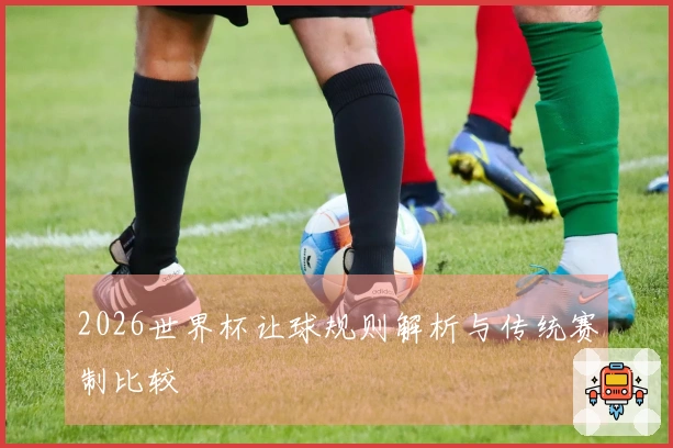 2026世界杯让球规则解析与传统赛制比较