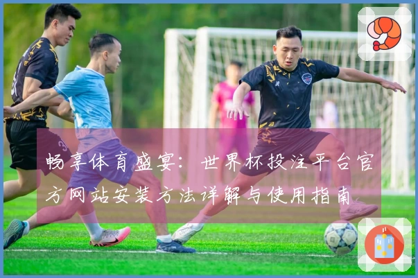 畅享体育盛宴：世界杯投注平台官方网站安装方法详解与使用指南