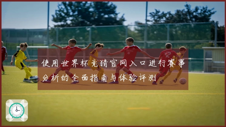 使用世界杯竞猜官网入口进行赛事分析的全面指南与体验评测